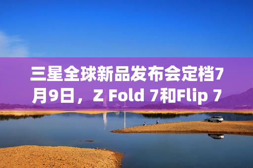 三星全球新品发布会定档7月9日，Z Fold 7和Flip 7即将亮相