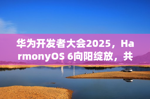 华为开发者大会2025，HarmonyOS 6向阳绽放，共创智能生态新篇章