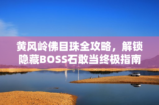 黄风岭佛目珠全攻略，解锁隐藏BOSS石敢当终极指南