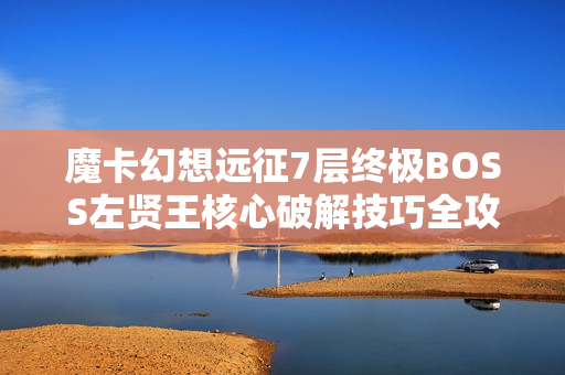 魔卡幻想远征7层终极BOSS左贤王核心破解技巧全攻略