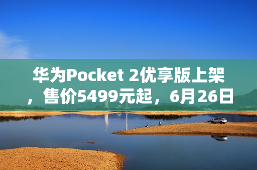华为Pocket 2优享版上架，售价5499元起，6月26日首销