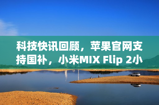 科技快讯回顾，苹果官网支持国补，小米MIX Flip 2小折叠手机亮相及小米YU7最新动态