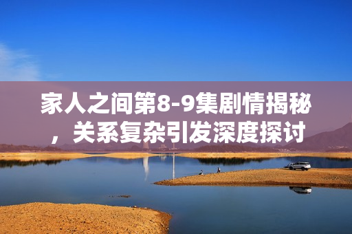 家人之间第8-9集剧情揭秘，关系复杂引发深度探讨