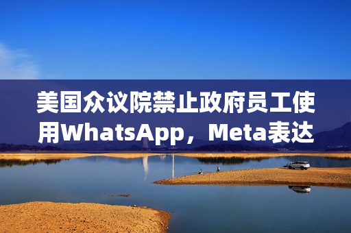 美国众议院禁止政府员工使用WhatsApp，Meta表达强烈反对立场