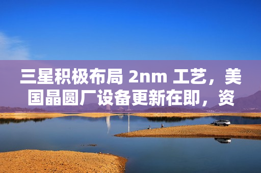 三星积极布局 2nm 工艺，美国晶圆厂设备更新在即，资源聚焦 2nm 工艺研发