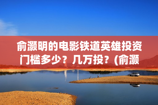 俞灏明的电影铁道英雄投资门槛多少？几万投？(俞灏明高铁新电视剧)