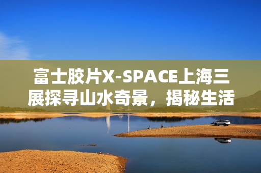富士胶片X-SPACE上海三展探寻山水奇景，揭秘生活AB面