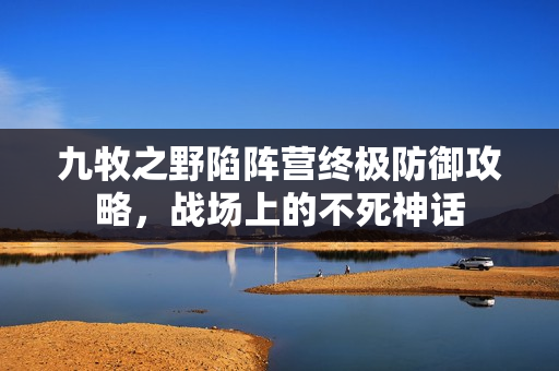 九牧之野陷阵营终极防御攻略，战场上的不死神话