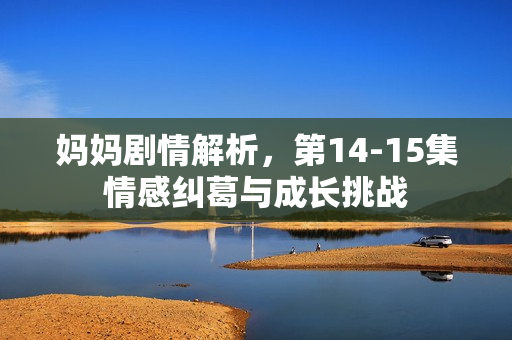 妈妈剧情解析，第14-15集情感纠葛与成长挑战