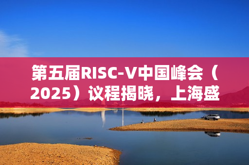 第五届RISC-V中国峰会（2025）议程揭晓，上海盛大举行，日期为七月十六至十九日