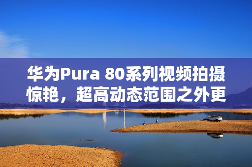 华为Pura 80系列视频拍摄惊艳，超高动态范围之外更多惊喜