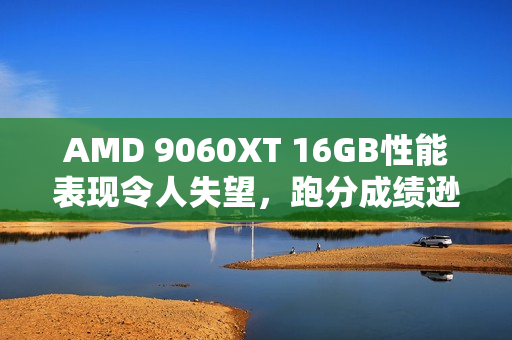AMD 9060XT 16GB性能表现令人失望，跑分成绩逊于7700 XT