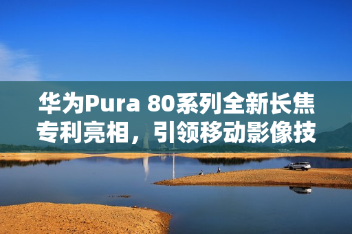 华为Pura 80系列全新长焦专利亮相，引领移动影像技术革新新时代