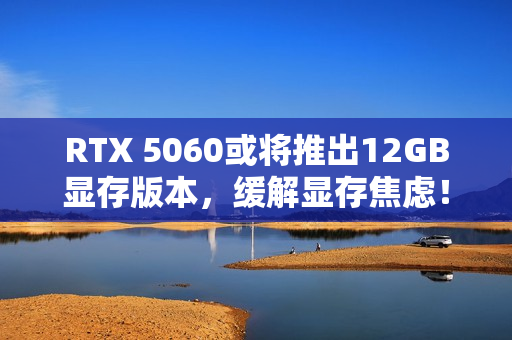 RTX 5060或将推出12GB显存版本，缓解显存焦虑！