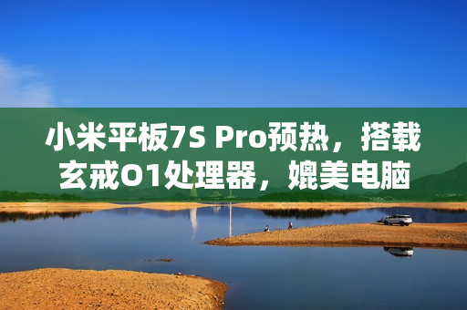 小米平板7S Pro预热，搭载玄戒O1处理器，媲美电脑级体验！