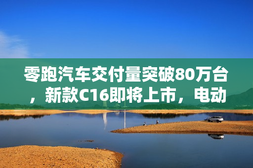 零跑汽车交付量突破80万台，新款C16即将上市，电动汽车市场的新里程碑
