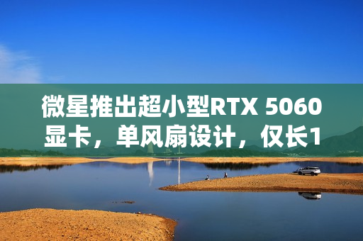 微星推出超小型RTX 5060显卡，单风扇设计，仅长145mm，重塑便携时代性能之巅！