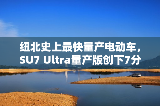 纽北史上最快量产电动车，SU7 Ultra量产版创下7分04秒新纪录