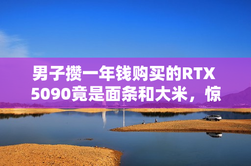 男子攒一年钱购买的RTX 5090竟是面条和大米，惊喜变失望！