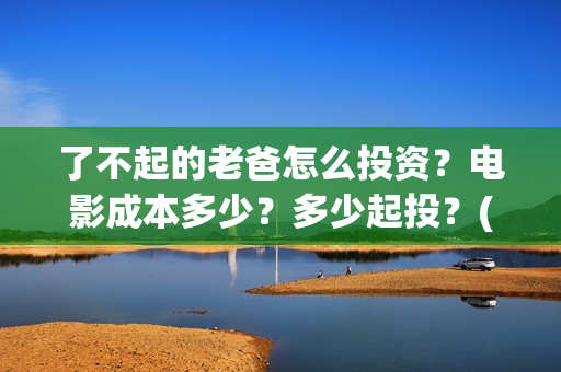 了不起的老爸怎么投资？电影成本多少？多少起投？(了不起的老爸怎么写作文)