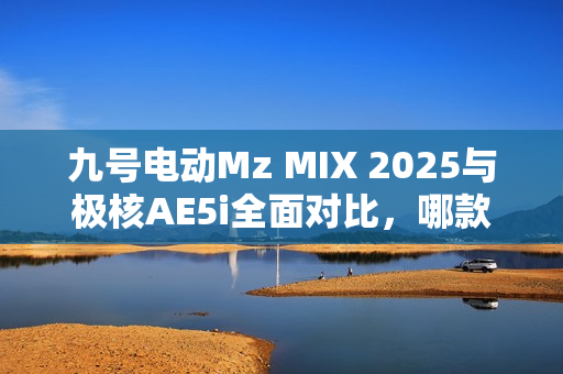 九号电动Mz MIX 2025与极核AE5i全面对比，哪款电动车体验更佳？