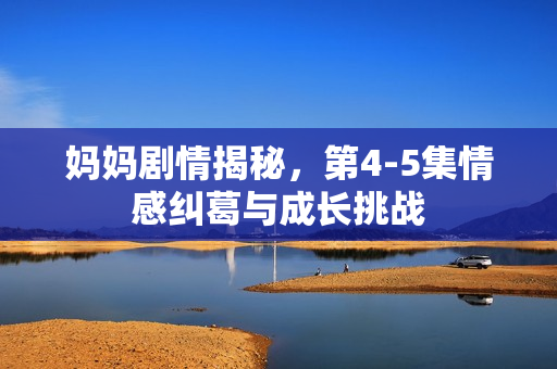 妈妈剧情揭秘，第4-5集情感纠葛与成长挑战