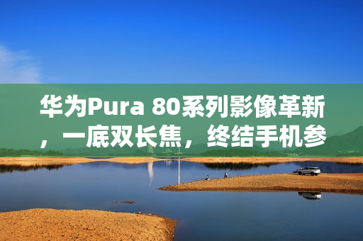 华为Pura 80系列影像革新，一底双长焦，终结手机参数内卷时代