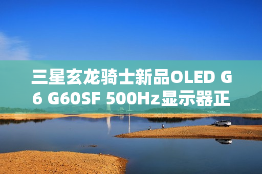 三星玄龙骑士新品OLED G6 G60SF 500Hz显示器正式开售
