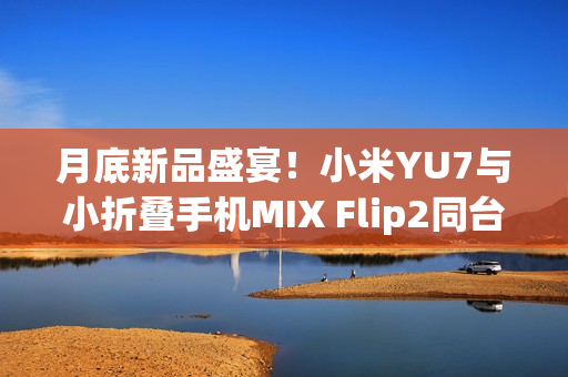 月底新品盛宴！小米YU7与小折叠手机MIX Flip2同台亮相