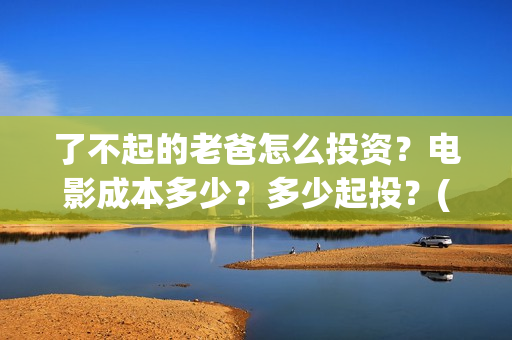 了不起的老爸怎么投资？电影成本多少？多少起投？(《了不起的老爸》结局)