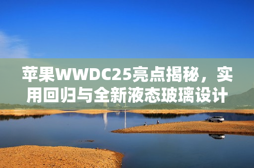 苹果WWDC25亮点揭秘，实用回归与全新液态玻璃设计，iPad的Mac化趋势展望