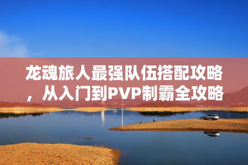 龙魂旅人最强队伍搭配攻略，从入门到PVP制霸全攻略