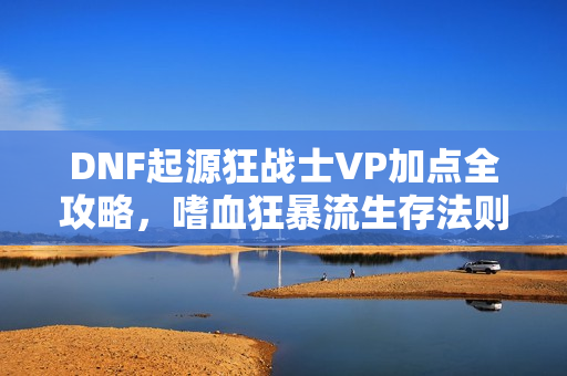 DNF起源狂战士VP加点全攻略，嗜血狂暴流生存法则揭秘