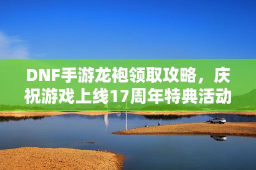 DNF手游龙袍领取攻略，庆祝游戏上线17周年特典活动指南