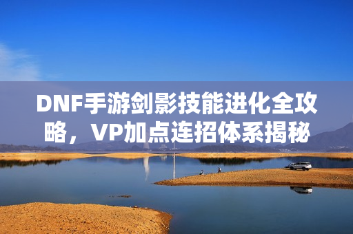 DNF手游剑影技能进化全攻略，VP加点连招体系揭秘，最强连招一网打尽！