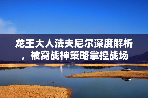 龙王大人法夫尼尔深度解析,被窝战神策略掌控战场 龙王大人法夫尼尔深度解析,被窝战神策略掌控战场