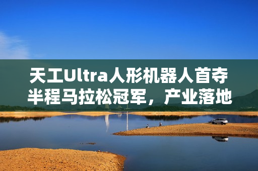 天工Ultra人形机器人首夺半程马拉松冠军，产业落地迎来重要突破