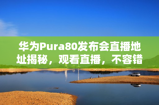 华为Pura80发布会直播地址揭秘，观看直播，不容错过！
