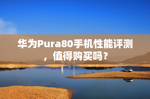 华为Pura80手机性能评测，值得购买吗？