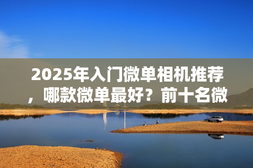 2025年入门微单相机推荐,哪款微单最好?前十名微单相机盘点 2025年入门微单相机推荐,哪款微单最好?前十名微单相机盘点