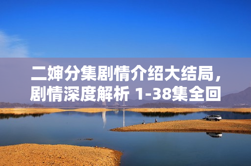 二婶分集剧情介绍大结局,剧情深度解析 1-38集全回顾 二婶分集剧情介绍大结局,剧情深度解析 1-38集全回顾