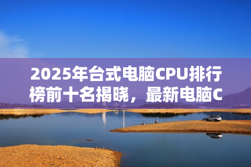 2025年台式电脑CPU排行榜前十名揭晓，最新电脑CPU排行榜概览