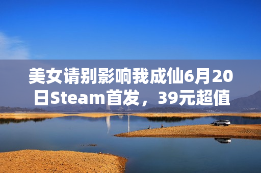 美女请别影响我成仙6月20日Steam首发，39元超值发售！
