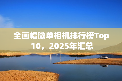 全画幅微单相机排行榜Top 10，2025年汇总