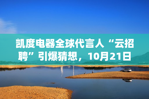 凯度电器全球代言人“云招聘”引爆猜想，10月21日谜底揭晓(凯度电器全球代工厂)