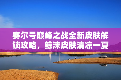 赛尔号巅峰之战全新皮肤解锁攻略，鲸沫皮肤清凉一夏全攻略
