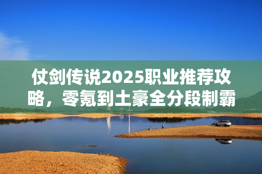 仗剑传说2025职业推荐攻略，零氪到土豪全分段制霸指南
