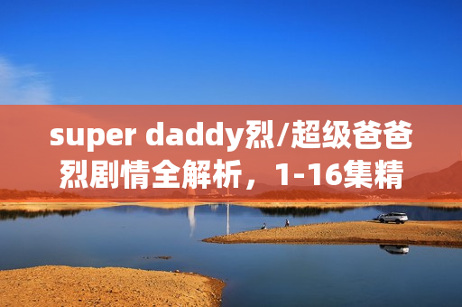 super daddy烈/超级爸爸烈剧情全解析，1-16集精彩瞬间及大结局回顾