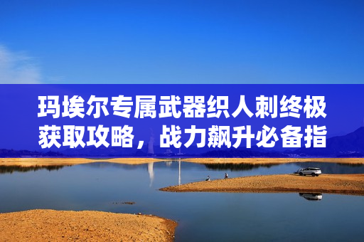 玛埃尔专属武器织人刺终极获取攻略，战力飙升必备指南！