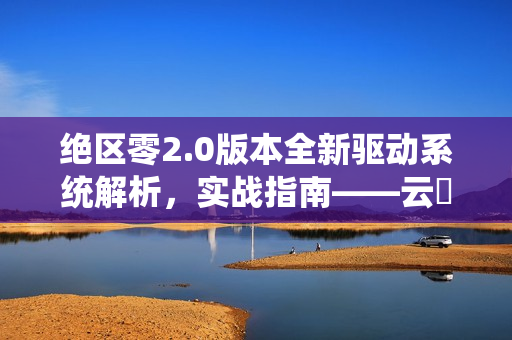 绝区零2.0版本全新驱动系统解析，实战指南——云岊如我与山大王